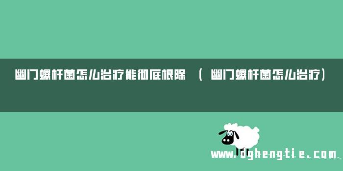 幽门螺杆菌怎么治疗能彻底根除 (幽门螺杆菌怎么治疗)